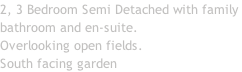 2, 3 Bedroom Semi Detached with family  bathroom and en-suite. Overlooking open fields. South facing garden